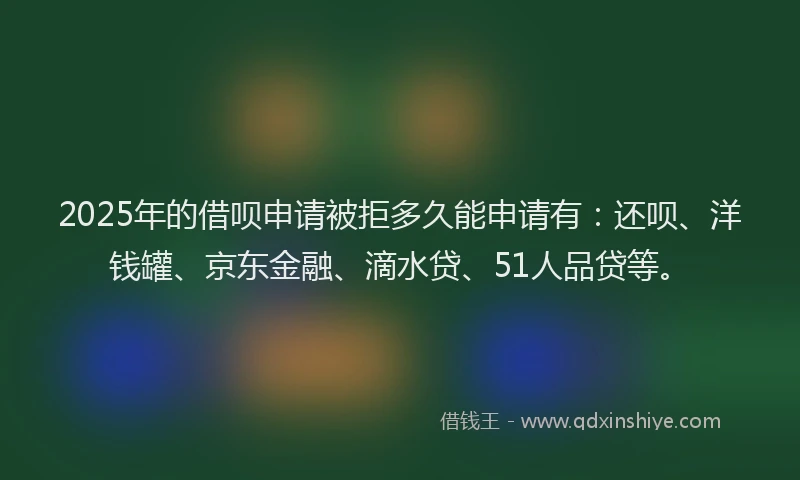 2025年的借呗申请被拒多久能申请有：还呗、洋钱罐、京东金融、滴水贷、51人品贷等。