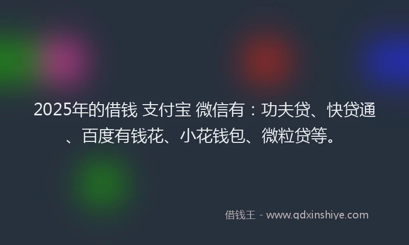 2025年的借钱 支付宝 微信有：功夫贷、快贷通、百度有钱花、小花钱包、微粒贷等。