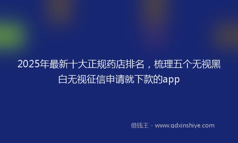 2025年最新十大正规药店排名，梳理五个无视黑白无视征信申请就下款的app