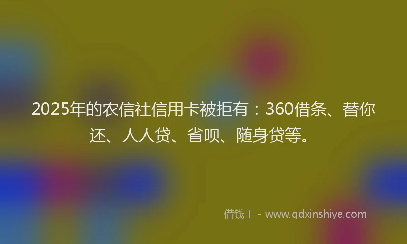2025年的农信社信用卡被拒有：360借条、替你还、人人贷、省呗、随身贷等。