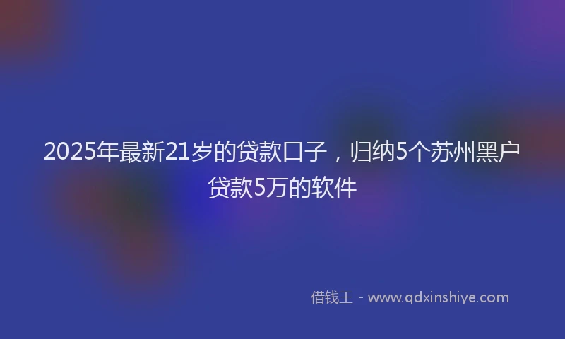 2025年最新21岁的贷款口子，归纳5个苏州黑户贷款5万的软件
