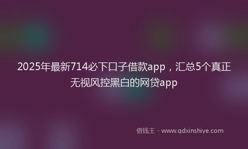 2025年最新714必下口子借款app，汇总5个真正无视风控黑白的网贷app