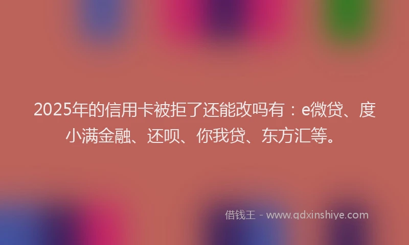 2025年的信用卡被拒了还能改吗有：e微贷、度小满金融、还呗、你我贷、东方汇等。