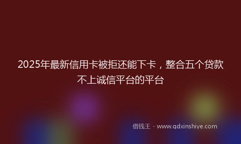2025年最新信用卡被拒还能下卡，整合五个贷款不上诚信平台的平台