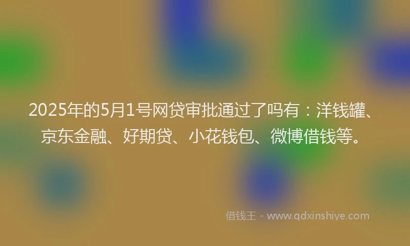 2025年的5月1号网贷审批通过了吗有：洋钱罐、京东金融、好期贷、小花钱包、微博借钱等。