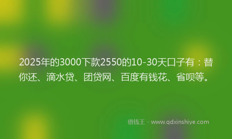 2025年的3000下款2550的10-30天口子有：替你还、滴水贷、团贷网、百度有钱花、省呗等。