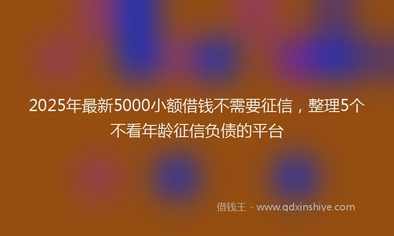 2025年最新5000小额借钱不需要征信，整理5个不看年龄征信负债的平台