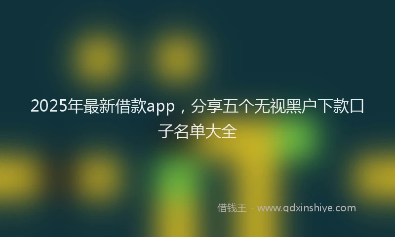 2025年最新借款app，分享五个无视黑户下款口子名单大全