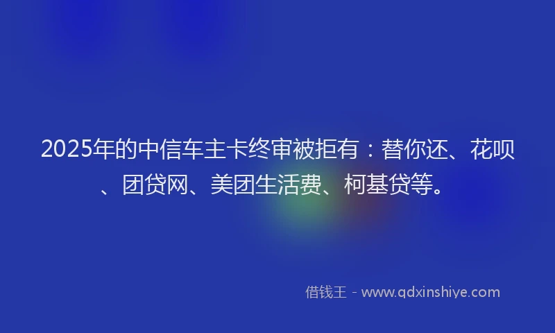 2025年的中信车主卡终审被拒有：替你还、花呗、团贷网、美团生活费、柯基贷等。