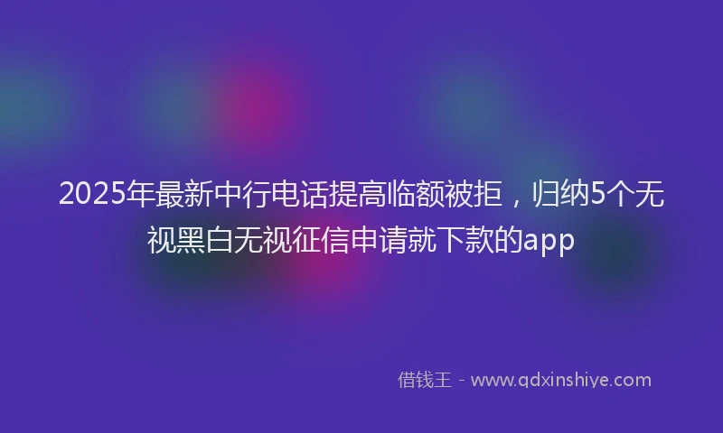 2025年最新中行电话提高临额被拒，归纳5个无视黑白无视征信申请就下款的app