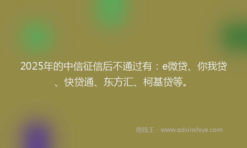 2025年的中信征信后不通过有：e微贷、你我贷、快贷通、东方汇、柯基贷等。
