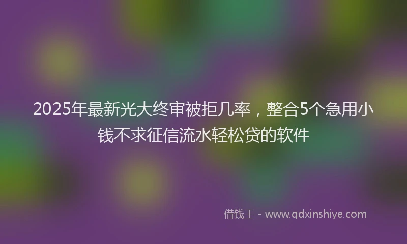 2025年最新光大终审被拒几率，整合5个急用小钱不求征信流水轻松贷的软件