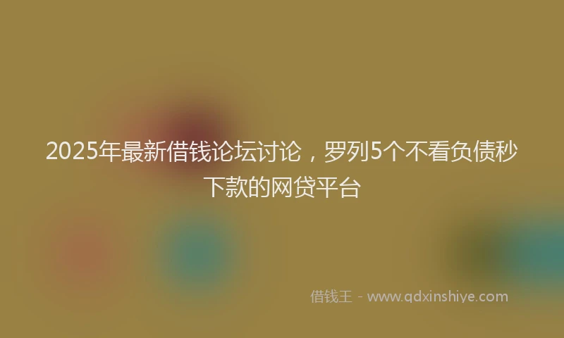 2025年最新借钱论坛讨论，罗列5个不看负债秒下款的网贷平台