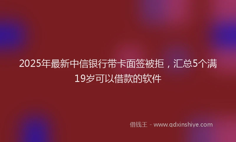 2025年最新中信银行带卡面签被拒，汇总5个满19岁可以借款的软件