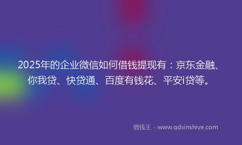2025年的企业微信如何借钱提现有：京东金融、你我贷、快贷通、百度有钱花、平安i贷等。