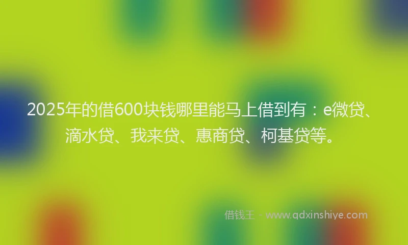 2025年的借600块钱哪里能马上借到有：e微贷、滴水贷、我来贷、惠商贷、柯基贷等。