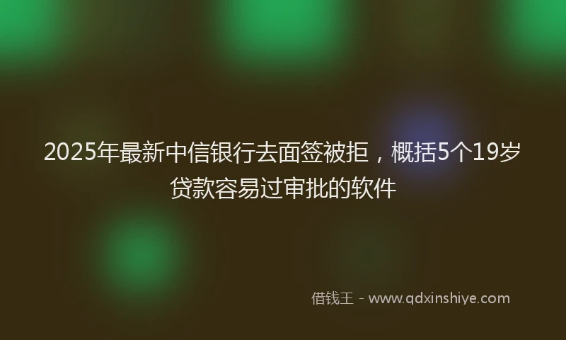 2025年最新中信银行去面签被拒，概括5个19岁贷款容易过审批的软件