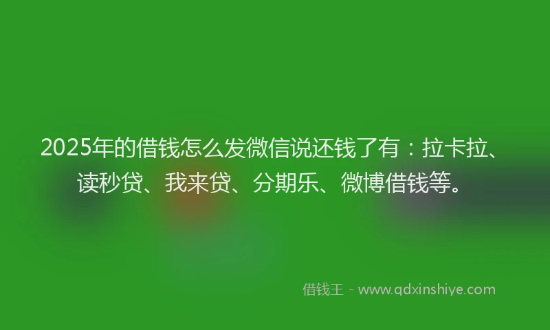 2025年的借钱怎么发微信说还钱了有：拉卡拉、读秒贷、我来贷、分期乐、微博借钱等。