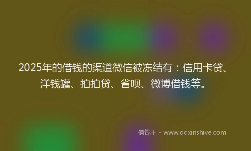 2025年的借钱的渠道微信被冻结有：信用卡贷、洋钱罐、拍拍贷、省呗、微博借钱等。