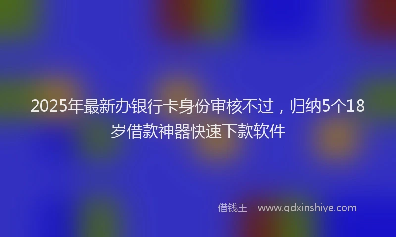 2025年最新办银行卡身份审核不过，归纳5个18岁借款神器快速下款软件