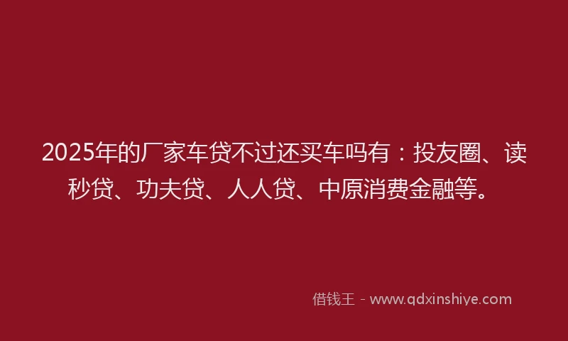 2025年的厂家车贷不过还买车吗有：投友圈、读秒贷、功夫贷、人人贷、中原消费金融等。