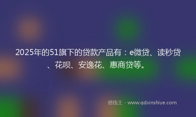 2025年的51旗下的贷款产品有：e微贷、读秒贷、花呗、安逸花、惠商贷等。