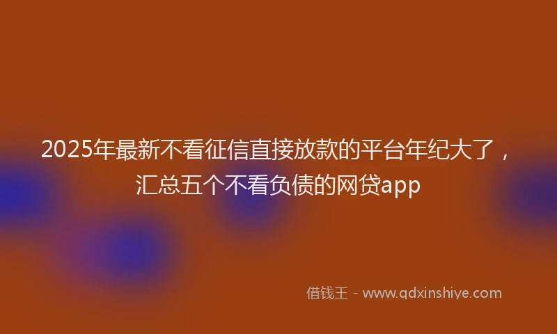2025年最新不看征信直接放款的平台年纪大了，汇总五个不看负债的网贷app
