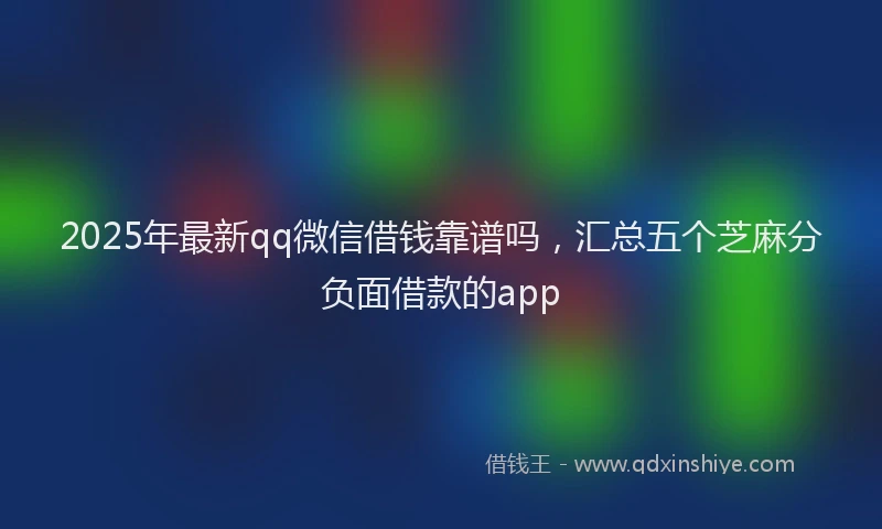 2025年最新qq微信借钱靠谱吗，汇总五个芝麻分负面借款的app