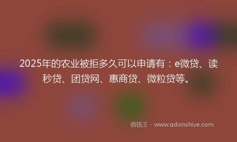 2025年的农业被拒多久可以申请有：e微贷、读秒贷、团贷网、惠商贷、微粒贷等。