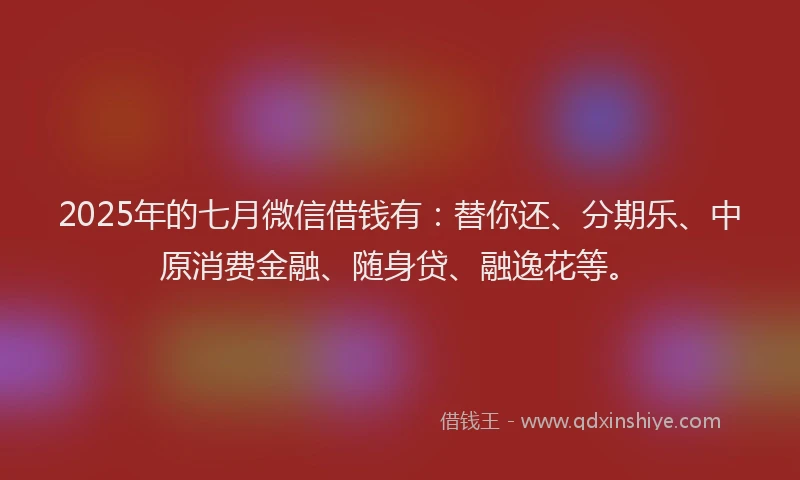 2025年的七月微信借钱有：替你还、分期乐、中原消费金融、随身贷、融逸花等。