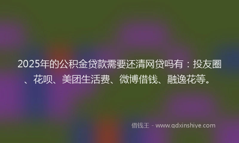 2025年的公积金贷款需要还清网贷吗有：投友圈、花呗、美团生活费、微博借钱、融逸花等。
