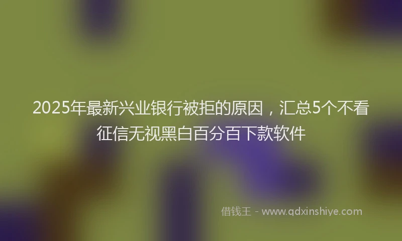 2025年最新兴业银行被拒的原因，汇总5个不看征信无视黑白百分百下款软件
