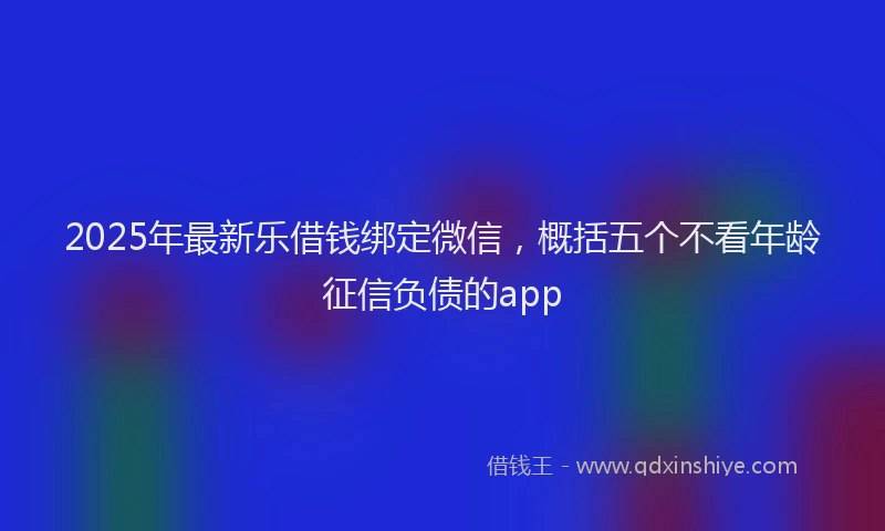 2025年最新乐借钱绑定微信，概括五个不看年龄征信负债的app