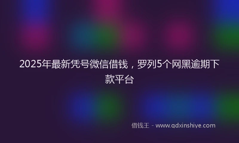 2025年最新凭号微信借钱，罗列5个网黑逾期下款平台