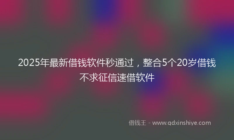 2025年最新借钱软件秒通过，整合5个20岁借钱不求征信速借软件