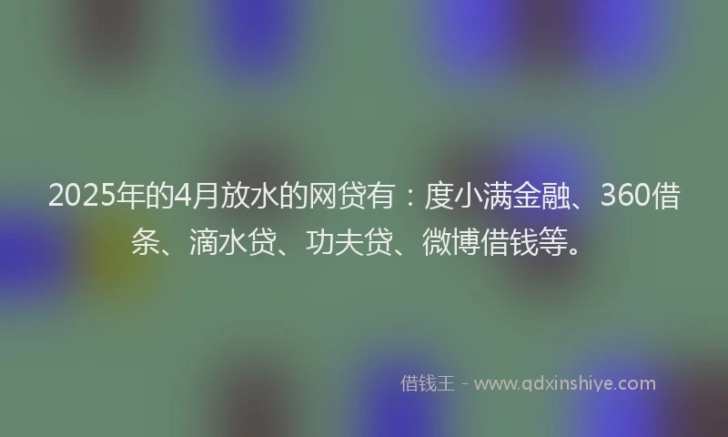 2025年的4月放水的网贷有：度小满金融、360借条、滴水贷、功夫贷、微博借钱等。