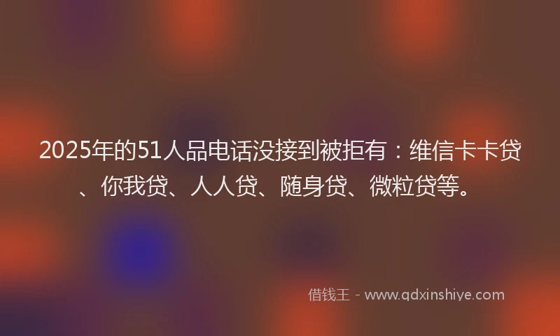 2025年的51人品电话没接到被拒有：维信卡卡贷、你我贷、人人贷、随身贷、微粒贷等。
