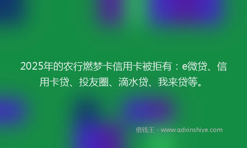 2025年的农行燃梦卡信用卡被拒有：e微贷、信用卡贷、投友圈、滴水贷、我来贷等。