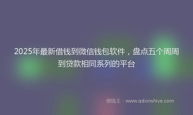 2025年最新借钱到微信钱包软件，盘点五个周周到贷款相同系列的平台
