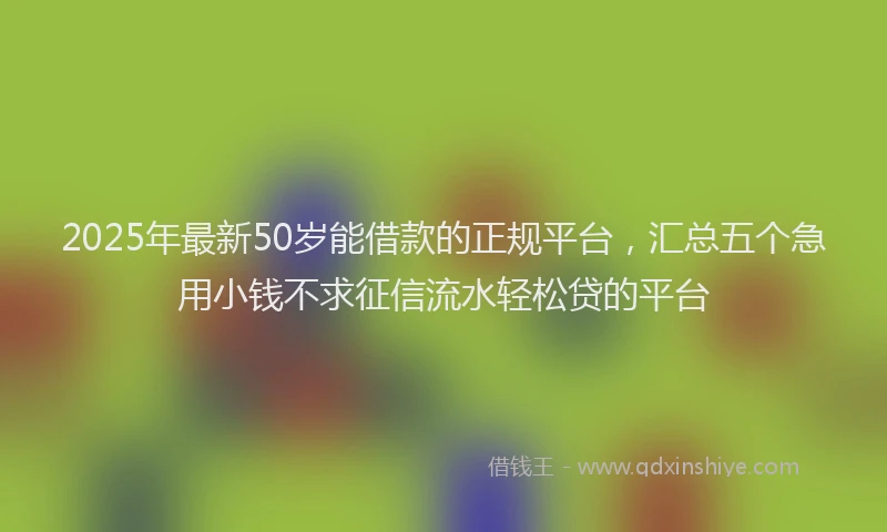 2025年最新50岁能借款的正规平台，汇总五个急用小钱不求征信流水轻松贷的平台
