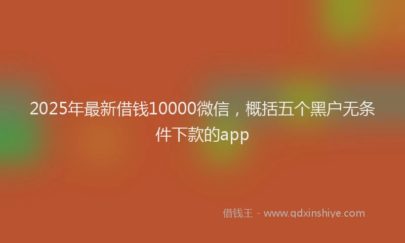 2025年最新借钱10000微信，概括五个黑户无条件下款的app