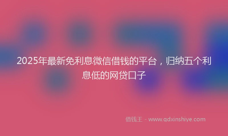 2025年最新免利息微信借钱的平台，归纳五个利息低的网贷口子