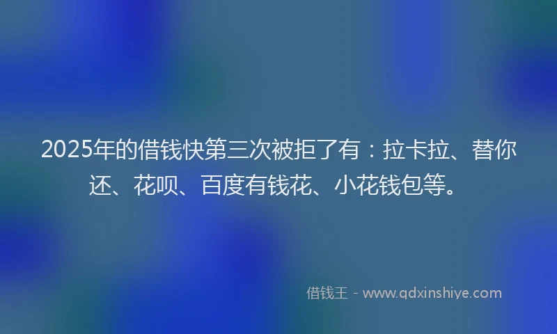 2025年的借钱快第三次被拒了有：拉卡拉、替你还、花呗、百度有钱花、小花钱包等。