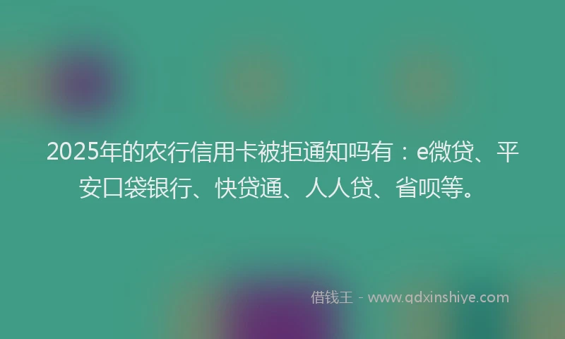 2025年的农行信用卡被拒通知吗有：e微贷、平安口袋银行、快贷通、人人贷、省呗等。