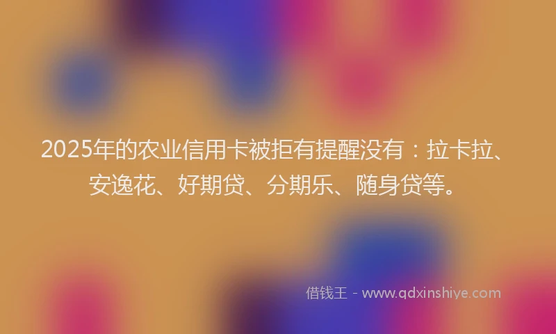 2025年的农业信用卡被拒有提醒没有：拉卡拉、安逸花、好期贷、分期乐、随身贷等。