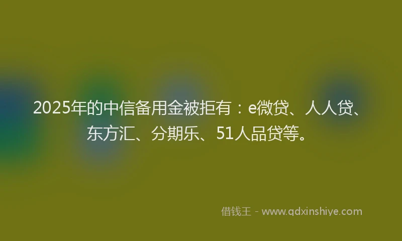 2025年的中信备用金被拒有：e微贷、人人贷、东方汇、分期乐、51人品贷等。