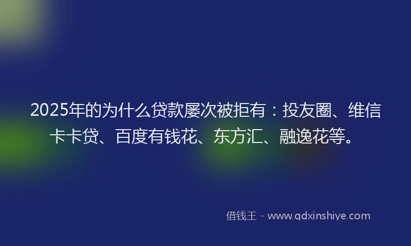 2025年的为什么贷款屡次被拒有：投友圈、维信卡卡贷、百度有钱花、东方汇、融逸花等。