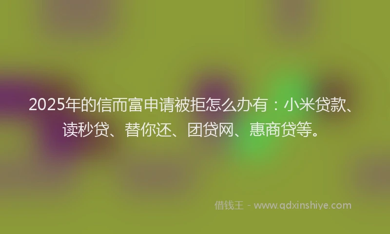 2025年的信而富申请被拒怎么办有：小米贷款、读秒贷、替你还、团贷网、惠商贷等。