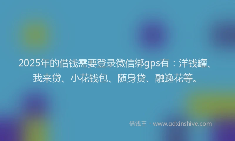 2025年的借钱需要登录微信绑gps有：洋钱罐、我来贷、小花钱包、随身贷、融逸花等。