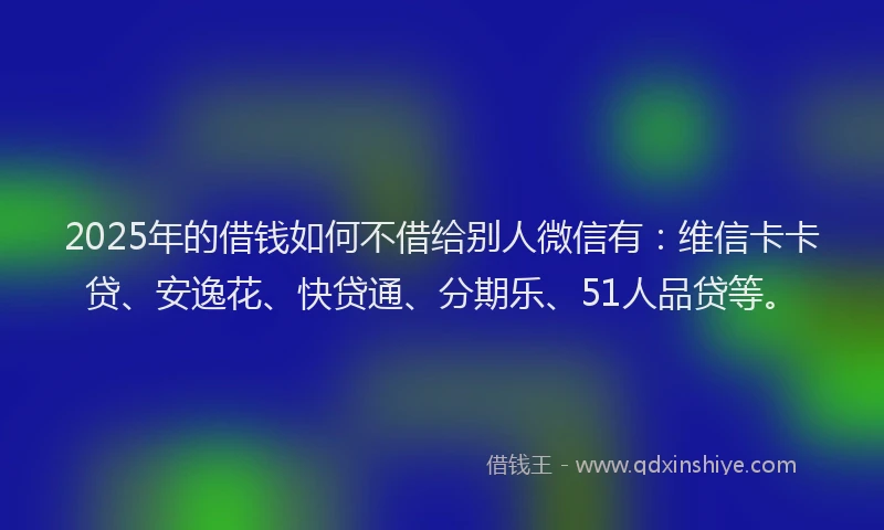 2025年的借钱如何不借给别人微信有：维信卡卡贷、安逸花、快贷通、分期乐、51人品贷等。